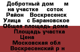 Добротный дом 180 м2 на участке 18 соток! › Район ­ Воскресенск › Улица ­ с.Барановское › Общая площадь дома ­ 180 › Площадь участка ­ 18 › Цена ­ 4 000 000 - Московская обл., Воскресенский р-н, Барановское с. Недвижимость » Дома, коттеджи, дачи продажа   . Московская обл.